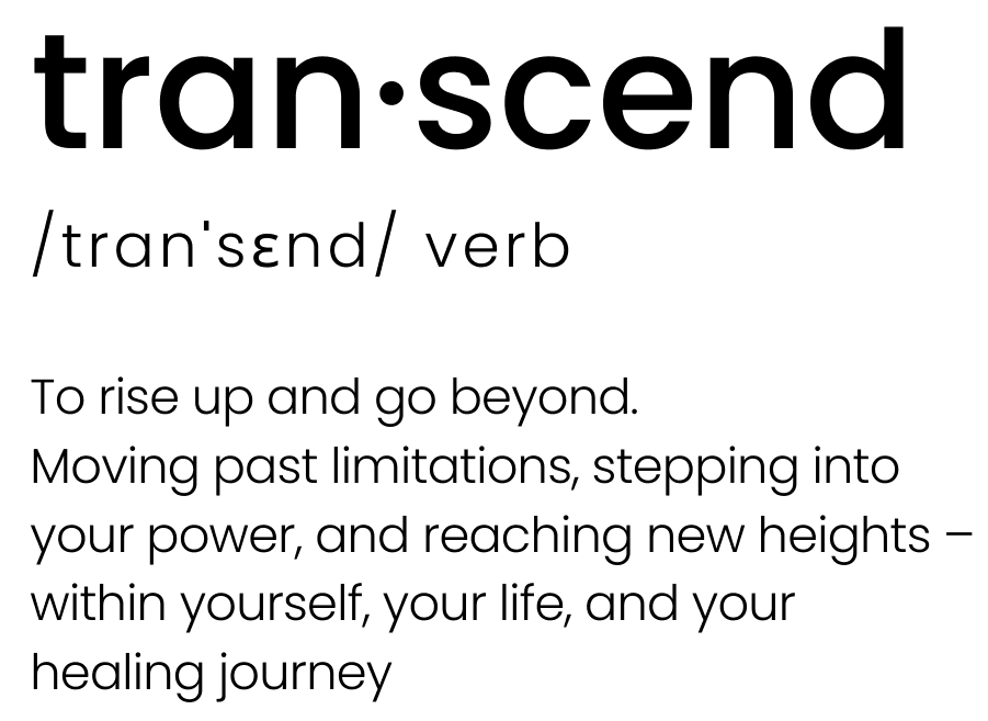 Black text on a white background displaying the word ‘transcend’ in a dictionary-style format. It reads: ‘tran·scend /tranˈsɛnd/ verb. To rise up and go beyond. Moving past limitations, stepping into your power, and reaching new heights – within yourself, your life, and your healing journey.’